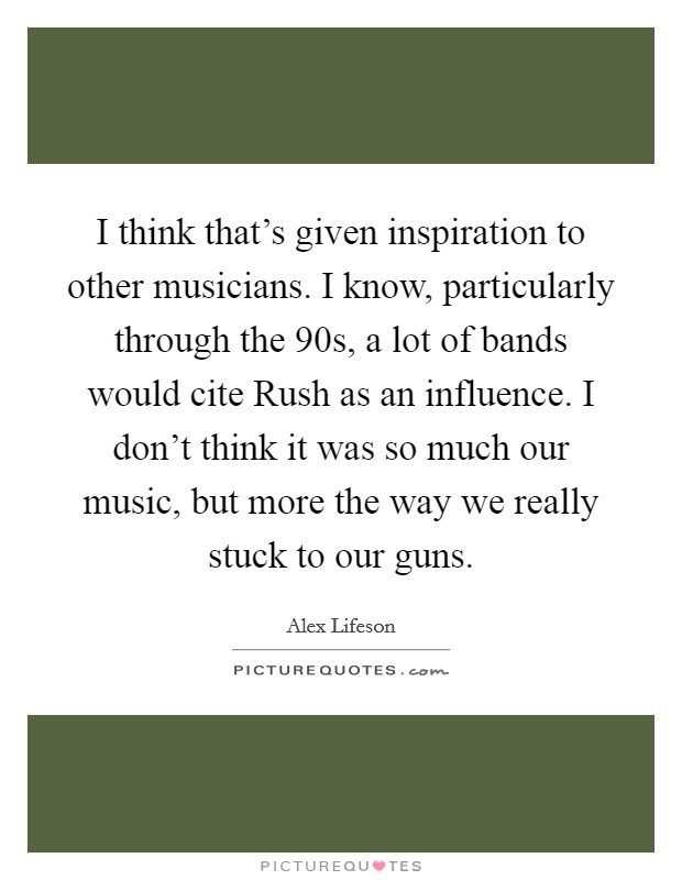 I think that's given inspiration to other musicians. I know, particularly through the 90s, a lot of bands would cite Rush as an influence. I don't think it was so much our music, but more the way we really stuck to our guns Picture Quote #1