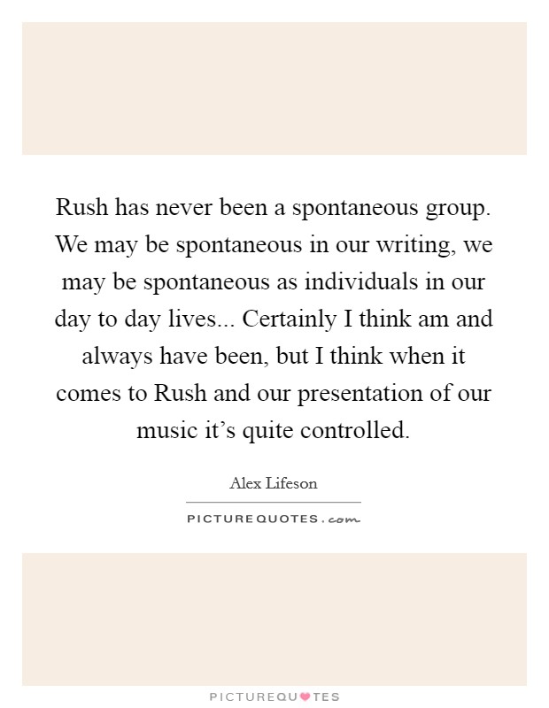 Rush has never been a spontaneous group. We may be spontaneous in our writing, we may be spontaneous as individuals in our day to day lives... Certainly I think am and always have been, but I think when it comes to Rush and our presentation of our music it's quite controlled Picture Quote #1