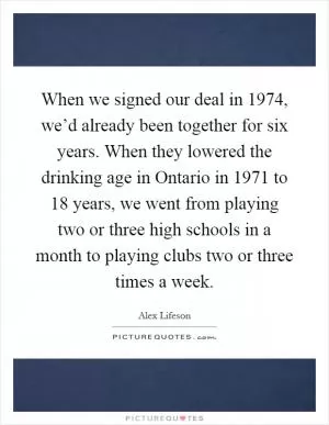 When we signed our deal in 1974, we’d already been together for six years. When they lowered the drinking age in Ontario in 1971 to 18 years, we went from playing two or three high schools in a month to playing clubs two or three times a week Picture Quote #1