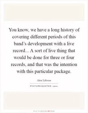 You know, we have a long history of covering different periods of this band’s development with a live record... A sort of live thing that would be done for three or four records, and that was the intention with this particular package Picture Quote #1