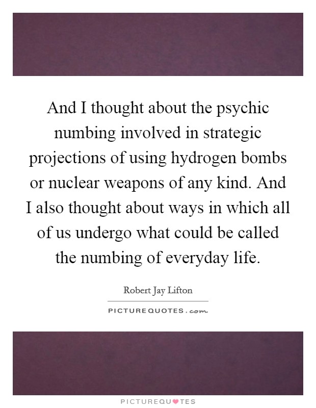 And I thought about the psychic numbing involved in strategic projections of using hydrogen bombs or nuclear weapons of any kind. And I also thought about ways in which all of us undergo what could be called the numbing of everyday life Picture Quote #1