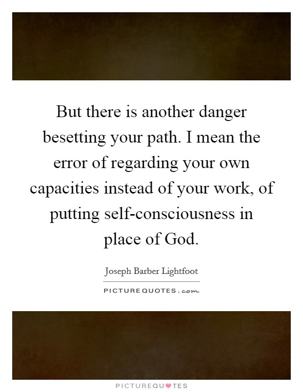 But there is another danger besetting your path. I mean the error of regarding your own capacities instead of your work, of putting self-consciousness in place of God Picture Quote #1