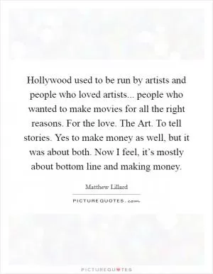 Hollywood used to be run by artists and people who loved artists... people who wanted to make movies for all the right reasons. For the love. The Art. To tell stories. Yes to make money as well, but it was about both. Now I feel, it’s mostly about bottom line and making money Picture Quote #1