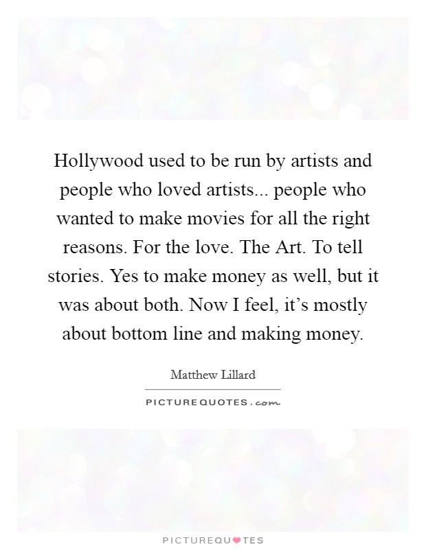 Hollywood used to be run by artists and people who loved artists... people who wanted to make movies for all the right reasons. For the love. The Art. To tell stories. Yes to make money as well, but it was about both. Now I feel, it's mostly about bottom line and making money Picture Quote #1