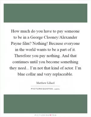 How much do you have to pay someone to be in a George Clooney/Alexander Payne film? Nothing! Because everyone in the world wants to be a part of it. Therefore you pay nothing. And that continues until you become something they need... I’m not that kind of actor. I’m blue collar and very replaceable Picture Quote #1