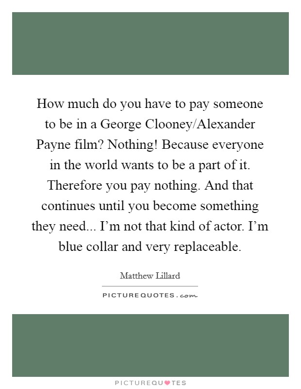 How much do you have to pay someone to be in a George Clooney/Alexander Payne film? Nothing! Because everyone in the world wants to be a part of it. Therefore you pay nothing. And that continues until you become something they need... I'm not that kind of actor. I'm blue collar and very replaceable Picture Quote #1