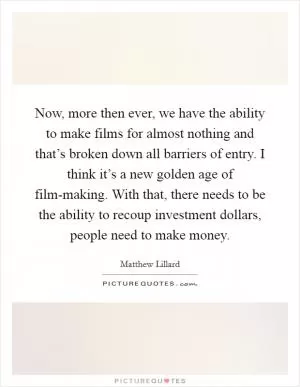 Now, more then ever, we have the ability to make films for almost nothing and that’s broken down all barriers of entry. I think it’s a new golden age of film-making. With that, there needs to be the ability to recoup investment dollars, people need to make money Picture Quote #1