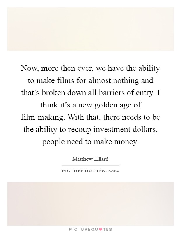 Now, more then ever, we have the ability to make films for almost nothing and that's broken down all barriers of entry. I think it's a new golden age of film-making. With that, there needs to be the ability to recoup investment dollars, people need to make money Picture Quote #1
