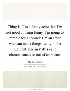 Thing is, I’m a funny actor, but I’m not good at being funny. I’m going to ramble for a second: I’m an actor who can make things funny in the moment, like in stakes or in circumstances or out of character Picture Quote #1