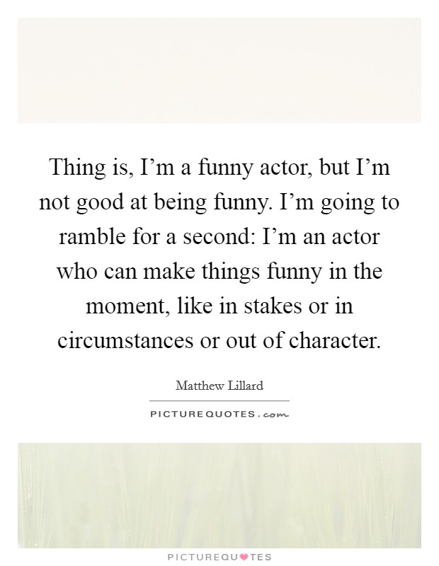 Thing is, I'm a funny actor, but I'm not good at being funny. I'm going to ramble for a second: I'm an actor who can make things funny in the moment, like in stakes or in circumstances or out of character Picture Quote #1