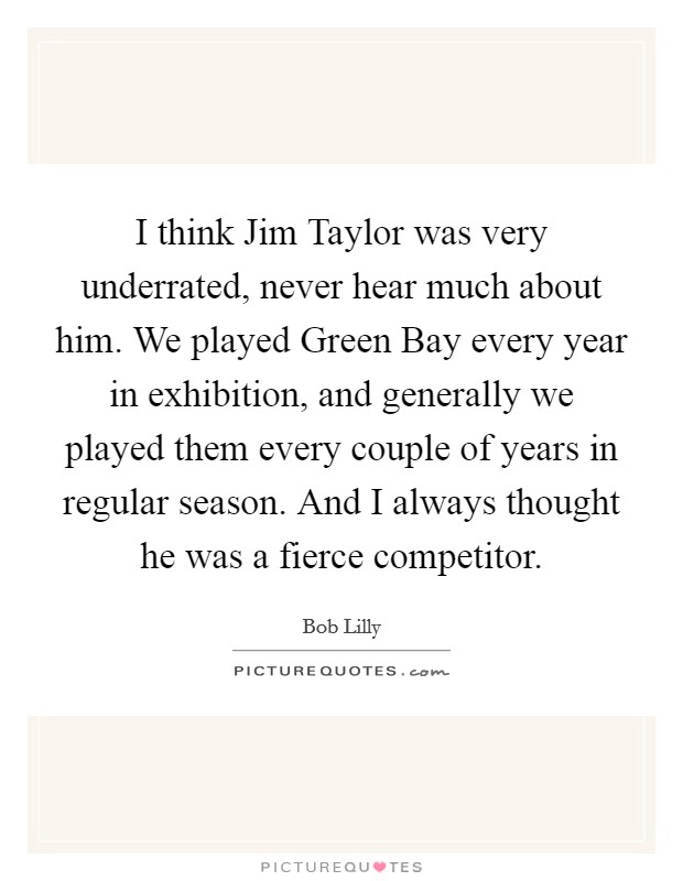 I think Jim Taylor was very underrated, never hear much about him. We played Green Bay every year in exhibition, and generally we played them every couple of years in regular season. And I always thought he was a fierce competitor Picture Quote #1