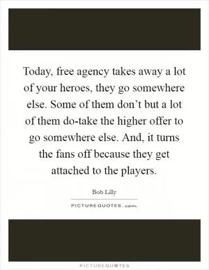 Today, free agency takes away a lot of your heroes, they go somewhere else. Some of them don’t but a lot of them do-take the higher offer to go somewhere else. And, it turns the fans off because they get attached to the players Picture Quote #1