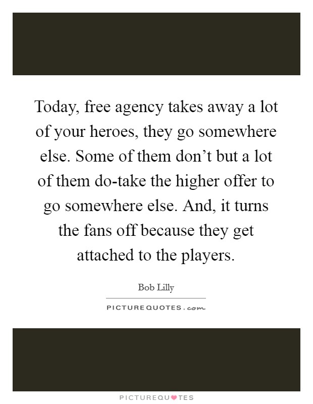 Today, free agency takes away a lot of your heroes, they go somewhere else. Some of them don't but a lot of them do-take the higher offer to go somewhere else. And, it turns the fans off because they get attached to the players Picture Quote #1