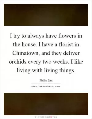 I try to always have flowers in the house. I have a florist in Chinatown, and they deliver orchids every two weeks. I like living with living things Picture Quote #1