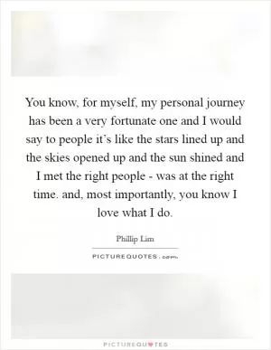 You know, for myself, my personal journey has been a very fortunate one and I would say to people it’s like the stars lined up and the skies opened up and the sun shined and I met the right people - was at the right time. and, most importantly, you know I love what I do Picture Quote #1