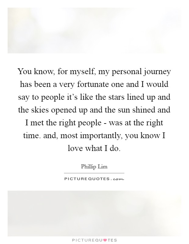 You know, for myself, my personal journey has been a very fortunate one and I would say to people it's like the stars lined up and the skies opened up and the sun shined and I met the right people - was at the right time. and, most importantly, you know I love what I do Picture Quote #1