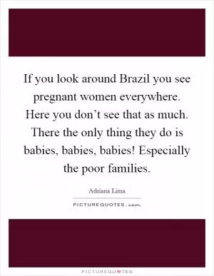 If you look around Brazil you see pregnant women everywhere. Here you don’t see that as much. There the only thing they do is babies, babies, babies! Especially the poor families Picture Quote #1