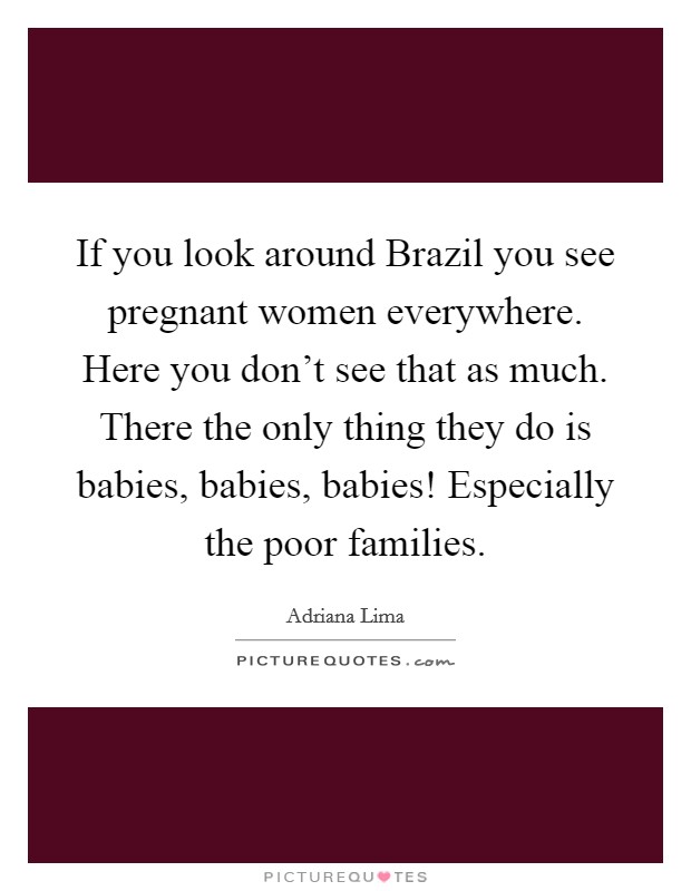 If you look around Brazil you see pregnant women everywhere. Here you don't see that as much. There the only thing they do is babies, babies, babies! Especially the poor families Picture Quote #1
