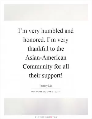 I’m very humbled and honored. I’m very thankful to the Asian-American Community for all their support! Picture Quote #1