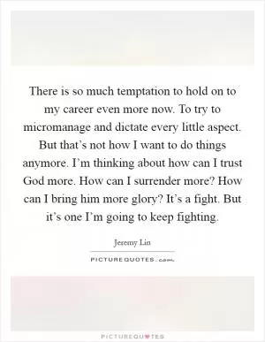 There is so much temptation to hold on to my career even more now. To try to micromanage and dictate every little aspect. But that’s not how I want to do things anymore. I’m thinking about how can I trust God more. How can I surrender more? How can I bring him more glory? It’s a fight. But it’s one I’m going to keep fighting Picture Quote #1