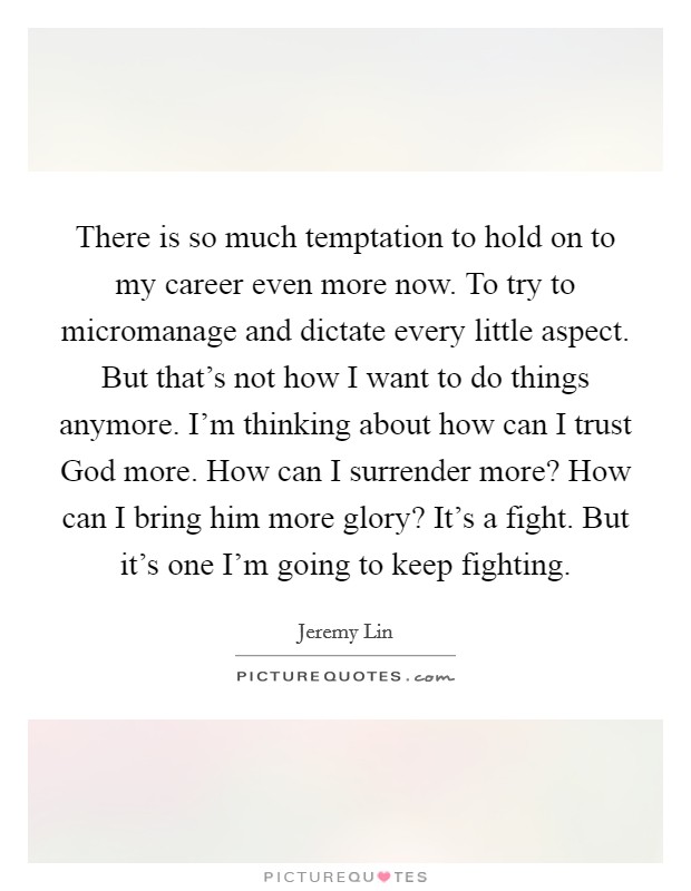 There is so much temptation to hold on to my career even more now. To try to micromanage and dictate every little aspect. But that's not how I want to do things anymore. I'm thinking about how can I trust God more. How can I surrender more? How can I bring him more glory? It's a fight. But it's one I'm going to keep fighting Picture Quote #1