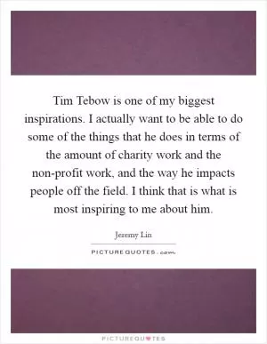 Tim Tebow is one of my biggest inspirations. I actually want to be able to do some of the things that he does in terms of the amount of charity work and the non-profit work, and the way he impacts people off the field. I think that is what is most inspiring to me about him Picture Quote #1