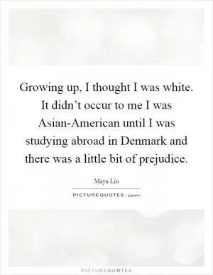 Growing up, I thought I was white. It didn’t occur to me I was Asian-American until I was studying abroad in Denmark and there was a little bit of prejudice Picture Quote #1