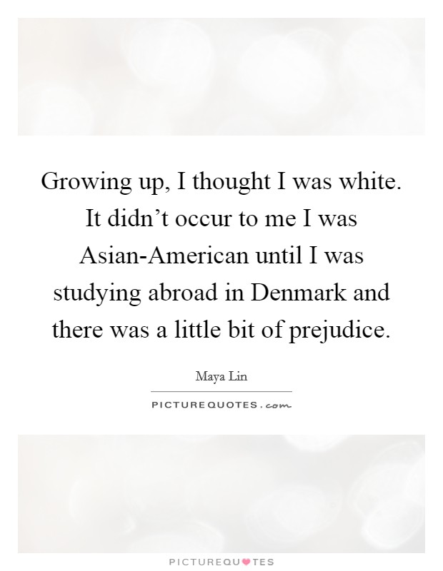 Growing up, I thought I was white. It didn't occur to me I was Asian-American until I was studying abroad in Denmark and there was a little bit of prejudice Picture Quote #1