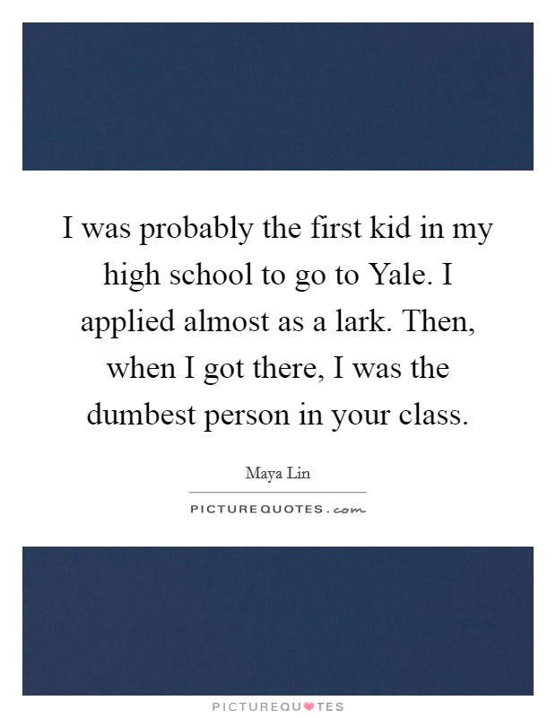 I was probably the first kid in my high school to go to Yale. I applied almost as a lark. Then, when I got there, I was the dumbest person in your class Picture Quote #1