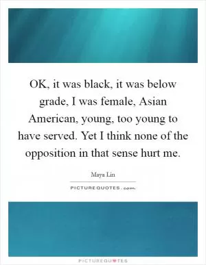 OK, it was black, it was below grade, I was female, Asian American, young, too young to have served. Yet I think none of the opposition in that sense hurt me Picture Quote #1