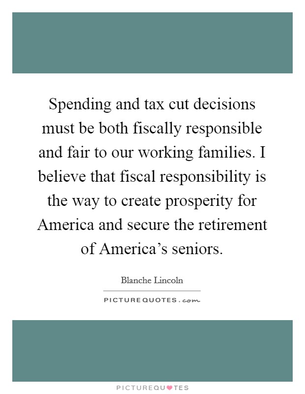 Spending and tax cut decisions must be both fiscally responsible and fair to our working families. I believe that fiscal responsibility is the way to create prosperity for America and secure the retirement of America's seniors Picture Quote #1