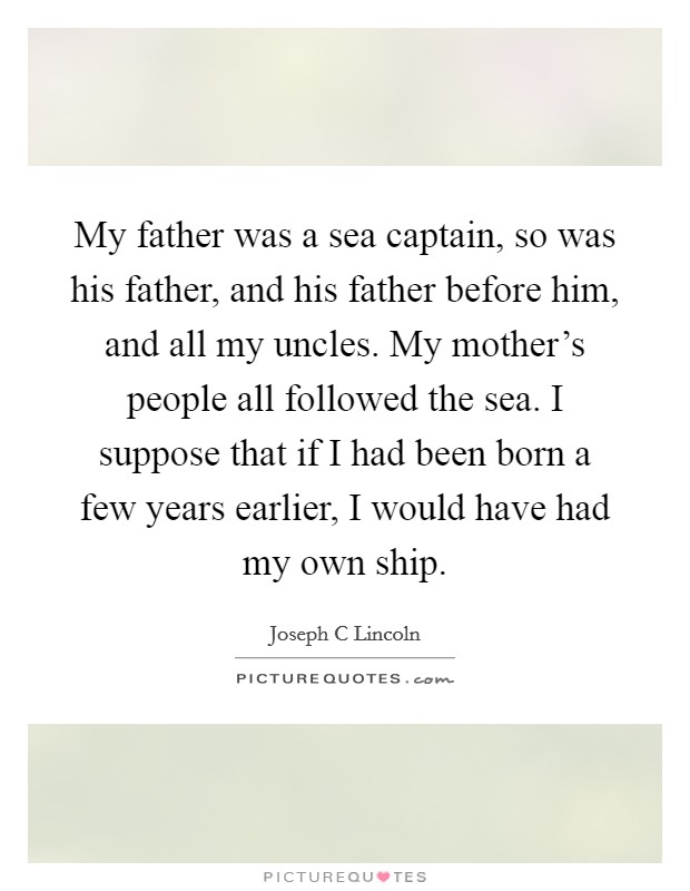 My father was a sea captain, so was his father, and his father before him, and all my uncles. My mother's people all followed the sea. I suppose that if I had been born a few years earlier, I would have had my own ship Picture Quote #1
