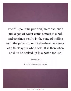 Into this pour the purified juice: and put it into a pan of water come almost to a boil and continue nearly in the state of boiling until the juice is found to be the consistency of a thick syrup when cold. It is then when cold, to be corked up in a bottle for use Picture Quote #1