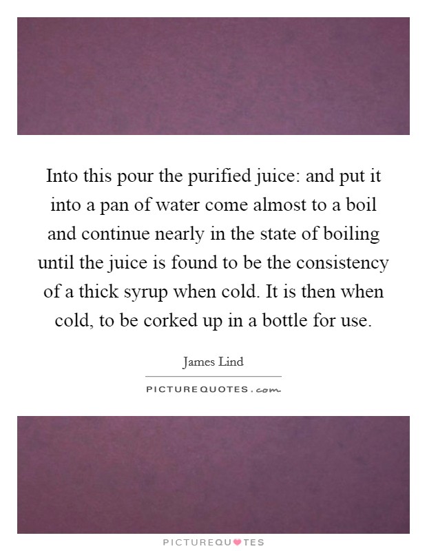 Into this pour the purified juice: and put it into a pan of water come almost to a boil and continue nearly in the state of boiling until the juice is found to be the consistency of a thick syrup when cold. It is then when cold, to be corked up in a bottle for use Picture Quote #1