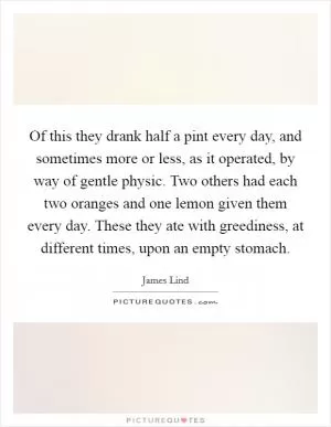 Of this they drank half a pint every day, and sometimes more or less, as it operated, by way of gentle physic. Two others had each two oranges and one lemon given them every day. These they ate with greediness, at different times, upon an empty stomach Picture Quote #1