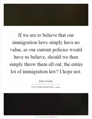 If we are to believe that our immigration laws simply have no value, as our current policies would have us believe, should we then simply throw them all out, the entire lot of immigration law? I hope not Picture Quote #1