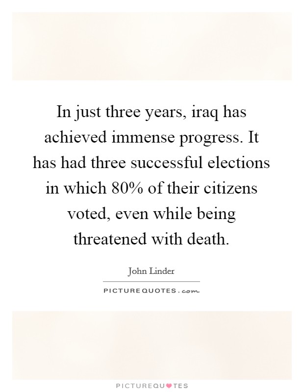 In just three years, iraq has achieved immense progress. It has had three successful elections in which 80% of their citizens voted, even while being threatened with death Picture Quote #1