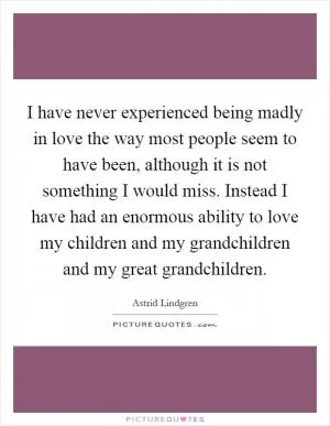 I have never experienced being madly in love the way most people seem to have been, although it is not something I would miss. Instead I have had an enormous ability to love my children and my grandchildren and my great grandchildren Picture Quote #1