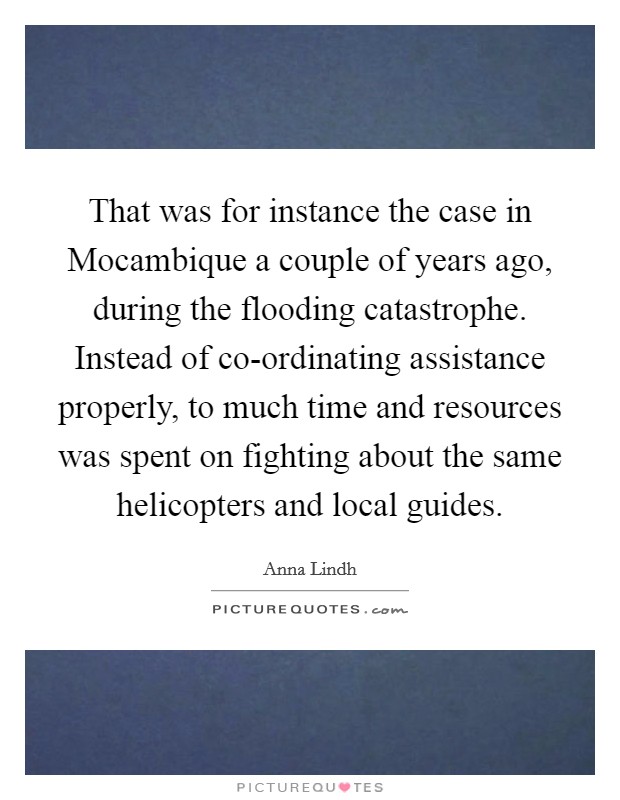 That was for instance the case in Mocambique a couple of years ago, during the flooding catastrophe. Instead of co-ordinating assistance properly, to much time and resources was spent on fighting about the same helicopters and local guides Picture Quote #1