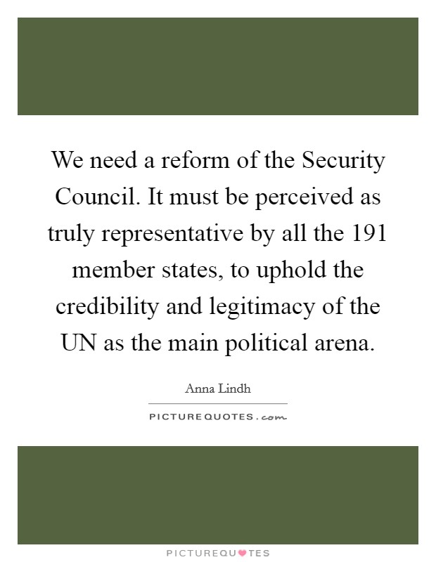 We need a reform of the Security Council. It must be perceived as truly representative by all the 191 member states, to uphold the credibility and legitimacy of the UN as the main political arena Picture Quote #1