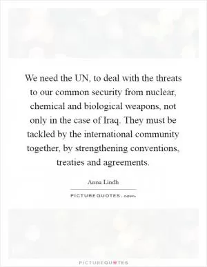 We need the UN, to deal with the threats to our common security from nuclear, chemical and biological weapons, not only in the case of Iraq. They must be tackled by the international community together, by strengthening conventions, treaties and agreements Picture Quote #1