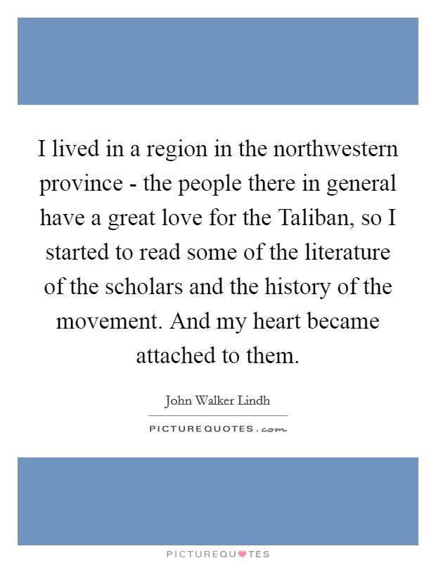 I lived in a region in the northwestern province - the people there in general have a great love for the Taliban, so I started to read some of the literature of the scholars and the history of the movement. And my heart became attached to them Picture Quote #1