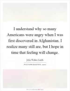 I understand why so many Americans were angry when I was first discovered in Afghanistan. I realize many still are, but I hope in time that feeling will change Picture Quote #1