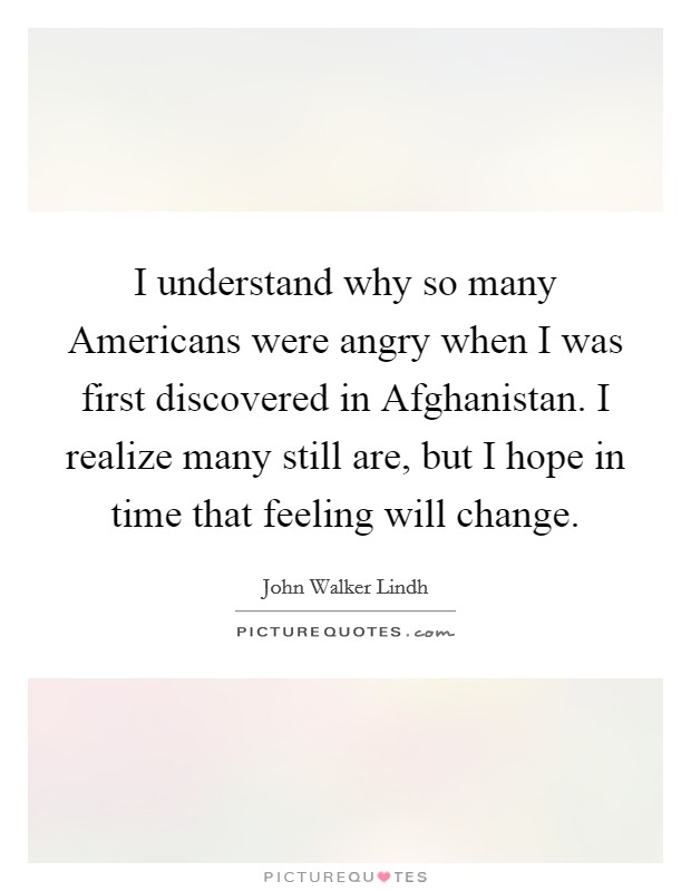 I understand why so many Americans were angry when I was first discovered in Afghanistan. I realize many still are, but I hope in time that feeling will change Picture Quote #1