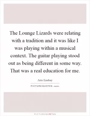 The Lounge Lizards were relating with a tradition and it was like I was playing within a musical context. The guitar playing stood out as being different in some way. That was a real education for me Picture Quote #1