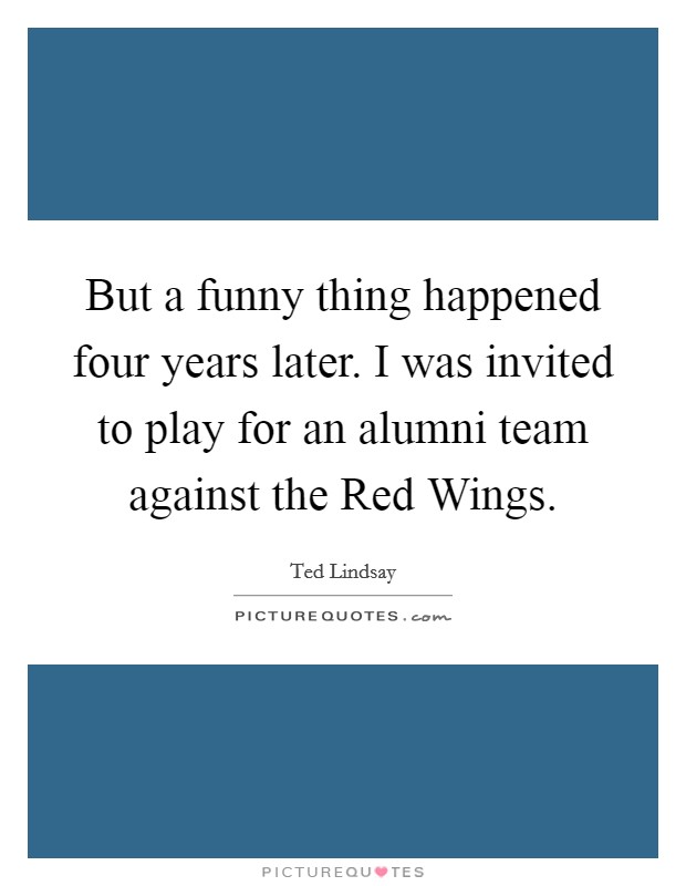 But a funny thing happened four years later. I was invited to play for an alumni team against the Red Wings Picture Quote #1