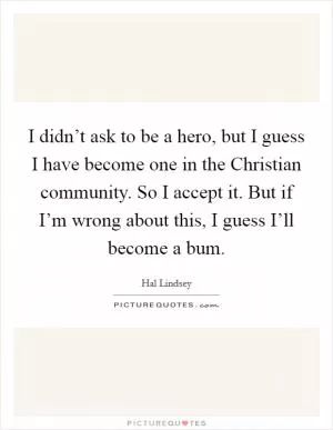 I didn’t ask to be a hero, but I guess I have become one in the Christian community. So I accept it. But if I’m wrong about this, I guess I’ll become a bum Picture Quote #1
