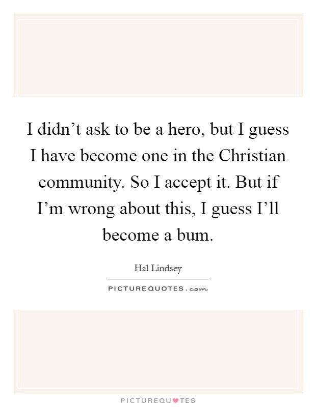 I didn't ask to be a hero, but I guess I have become one in the Christian community. So I accept it. But if I'm wrong about this, I guess I'll become a bum Picture Quote #1