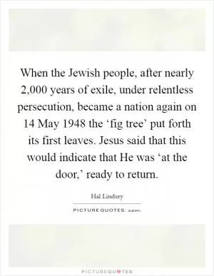 When the Jewish people, after nearly 2,000 years of exile, under relentless persecution, became a nation again on 14 May 1948 the ‘fig tree’ put forth its first leaves. Jesus said that this would indicate that He was ‘at the door,’ ready to return Picture Quote #1