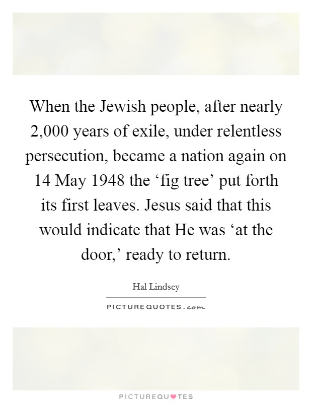 When the Jewish people, after nearly 2,000 years of exile, under relentless persecution, became a nation again on 14 May 1948 the ‘fig tree' put forth its first leaves. Jesus said that this would indicate that He was ‘at the door,' ready to return Picture Quote #1